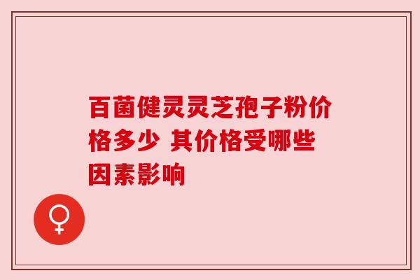 百菌健灵灵芝孢子粉价格多少 其价格受哪些因素影响 百菌健灵灵芝孢子粉价格多少 其价格受哪些因素影响
