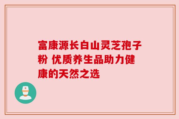 富康源长白山灵芝孢子粉 优质养生品助力健康的天然之选 富康源长白山灵芝孢子粉 优质养生品助力健康的天然之选