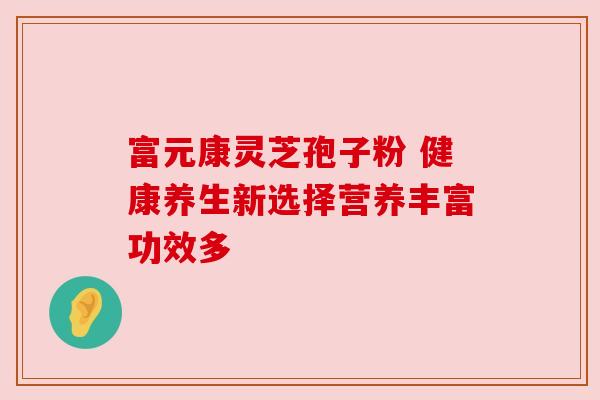 富元康灵芝孢子粉 健康养生新选择营养丰富功效多 富元康灵芝孢子粉 健康养生新选择营养丰富功效多