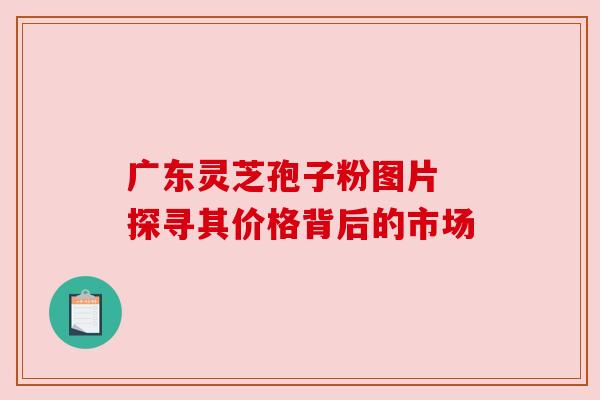广东灵芝孢子粉图片 探寻其价格背后的市场 广东灵芝孢子粉图片 探寻其价格背后的市场