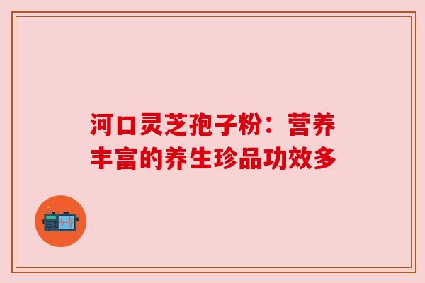 河口灵芝孢子粉:营养丰富的养生珍品功效多 河口灵芝孢子粉:营养丰富的养生珍品功效多