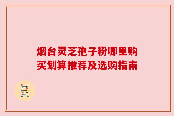 烟台灵芝孢子粉哪里购买划算推荐及选购指南 烟台灵芝孢子粉哪里购买划算推荐及选购指南