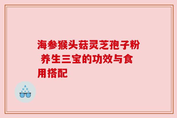 海参猴头菇灵芝孢子粉 养生三宝的功效与食用搭配