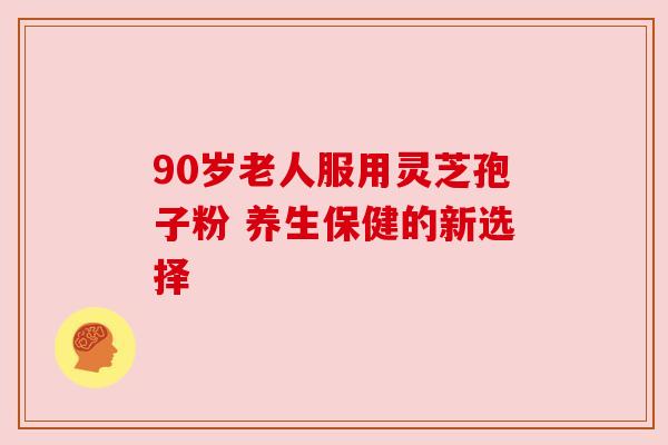 90岁老人服用灵芝孢子粉 养生保健的新选择 90岁老人服用灵芝孢子粉 养生保健的新选择