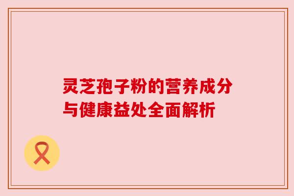 灵芝孢子粉的营养成分与健康益处全面解析