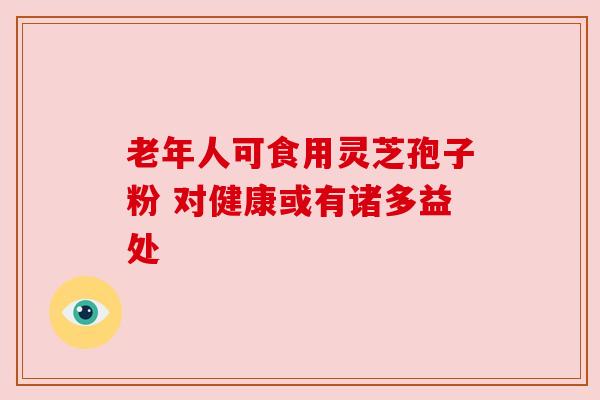 老年人可食用灵芝孢子粉 对健康或有诸多益处