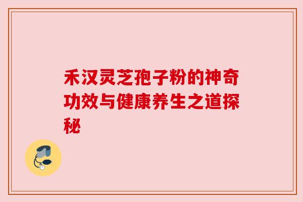 禾汉灵芝孢子粉的神奇功效与健康养生之道探秘 禾汉灵芝孢子粉的神奇功效与健康养生之道探秘