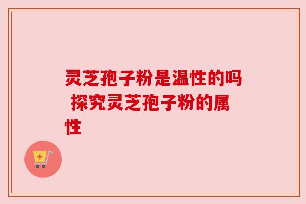 灵芝孢子粉是温性的吗 探究灵芝孢子粉的属性 灵芝孢子粉是温性的吗 探究灵芝孢子粉的属性