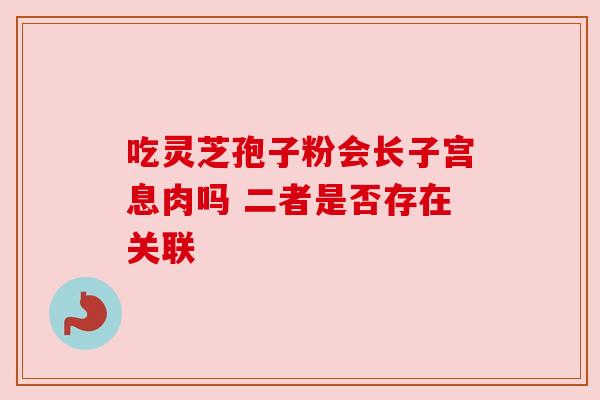 吃灵芝孢子粉会长子宫息肉吗 二者是否存在关联 吃灵芝孢子粉会长子宫息肉吗 二者是否存在关联