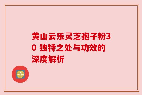 黄山云乐灵芝孢子粉30 独特之处与功效的深度解析