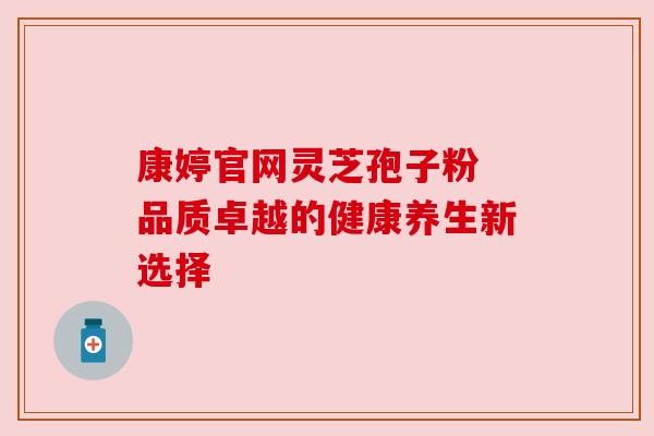 康婷官网灵芝孢子粉 品质卓越的健康养生新选择 康婷官网灵芝孢子粉 品质卓越的健康养生新选择