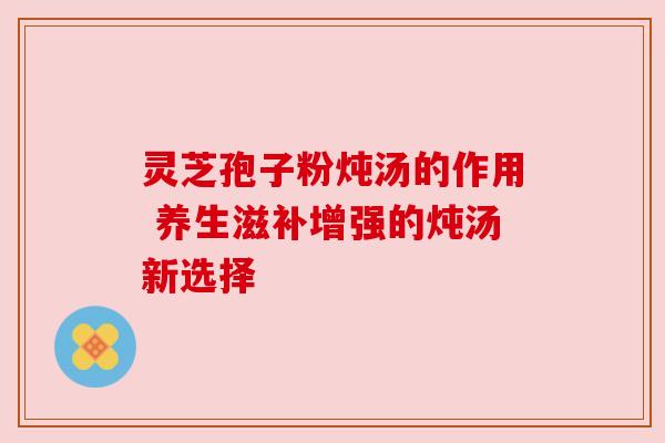 灵芝孢子粉炖汤的作用 养生滋补增强的炖汤新选择 灵芝孢子粉炖汤的作用 养生滋补增强的炖汤新选择