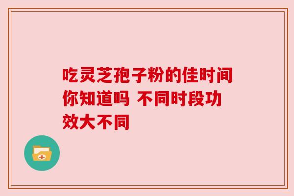 吃灵芝孢子粉的佳时间你知道吗 不同时段功效大不同