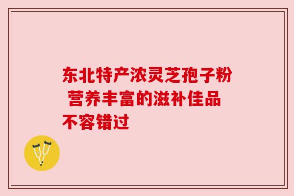 东北特产浓灵芝孢子粉 营养丰富的滋补佳品不容错过