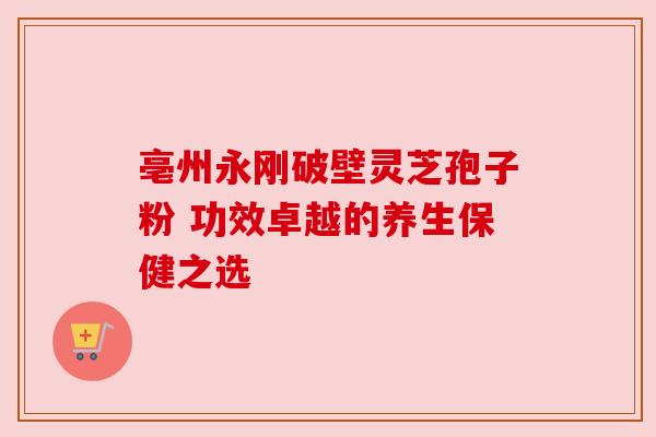 亳州永刚破壁灵芝孢子粉 功效卓越的养生保健之选 亳州永刚破壁灵芝孢子粉 功效卓越的养生保健之选
