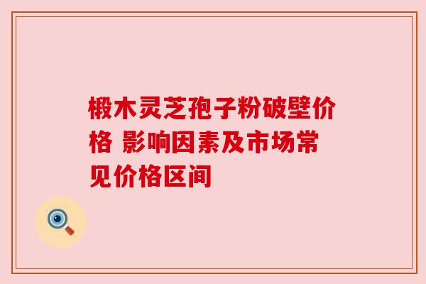 椴木灵芝孢子粉破壁价格 影响因素及市场常见价格区间 椴木灵芝孢子粉破壁价格 影响因素及市场常见价格区间