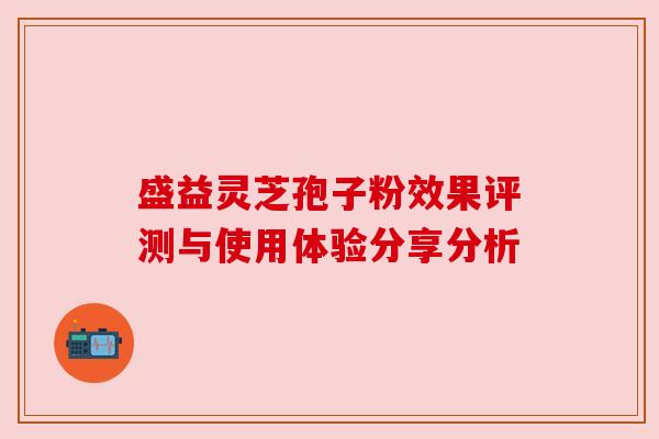 盛益灵芝孢子粉效果评测与使用体验分享分析 盛益灵芝孢子粉效果评测与使用体验分享分析