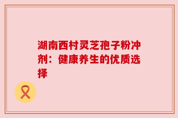 湖南西村灵芝孢子粉冲剂：健康养生的优质选择