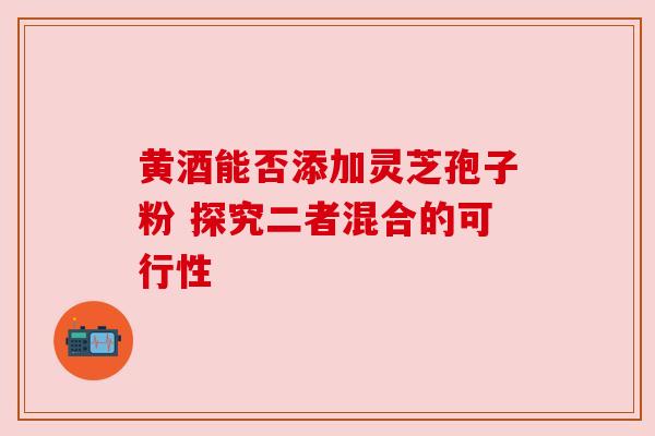 黄酒能否添加灵芝孢子粉 探究二者混合的可行性 黄酒能否添加灵芝孢子粉 探究二者混合的可行性