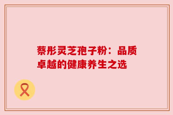 蔡彤灵芝孢子粉:品质卓越的健康养生之选 蔡彤灵芝孢子粉:品质卓越的健康养生之选