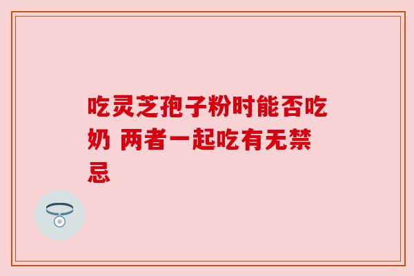 吃灵芝孢子粉时能否吃奶 两者一起吃有无禁忌 吃灵芝孢子粉时能否吃奶 两者一起吃有无禁忌