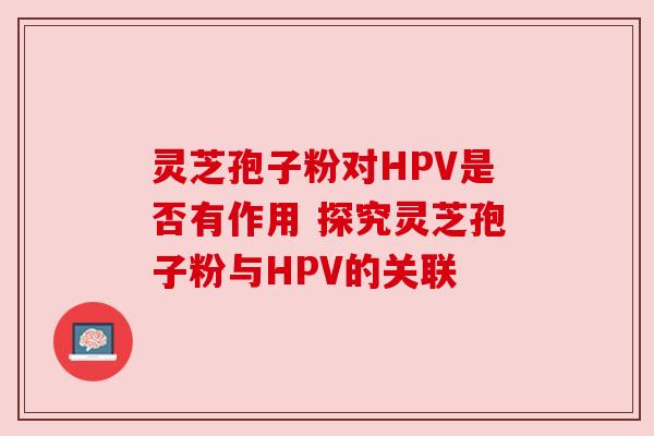 灵芝孢子粉对HPV是否有作用 探究灵芝孢子粉与HPV的关联 灵芝孢子粉对HPV是否有作用 探究灵芝孢子粉与HPV的关联