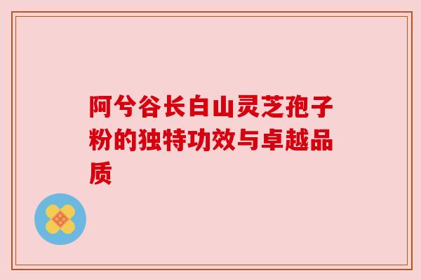 阿兮谷长白山灵芝孢子粉的独特功效与卓越品质 阿兮谷长白山灵芝孢子粉的独特功效与卓越品质
