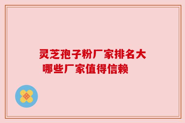 灵芝孢子粉厂家排名大 哪些厂家值得信赖 灵芝孢子粉厂家排名大 哪些厂家值得信赖