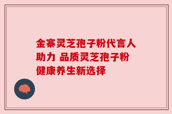 金寨灵芝孢子粉代言人助力 品质灵芝孢子粉健康养生新选择 金寨灵芝孢子粉代言人助力 品质灵芝孢子粉健康养生新选择