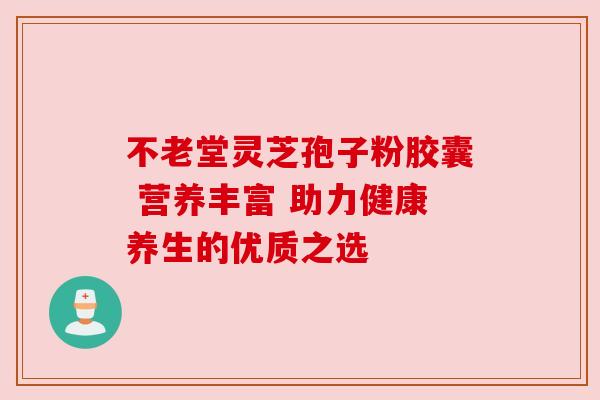 不老堂灵芝孢子粉胶囊 营养丰富 助力健康养生的优质之选 不老堂灵芝孢子粉胶囊 营养丰富 助力健康养生的优质之选