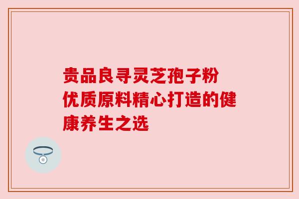 贵品良寻灵芝孢子粉 优质原料精心打造的健康养生之选 贵品良寻灵芝孢子粉 优质原料精心打造的健康养生之选