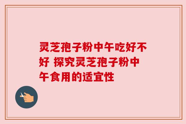 灵芝孢子粉中午吃好不好 探究灵芝孢子粉中午食用的适宜性 灵芝孢子粉中午吃好不好 探究灵芝孢子粉中午食用的适宜性
