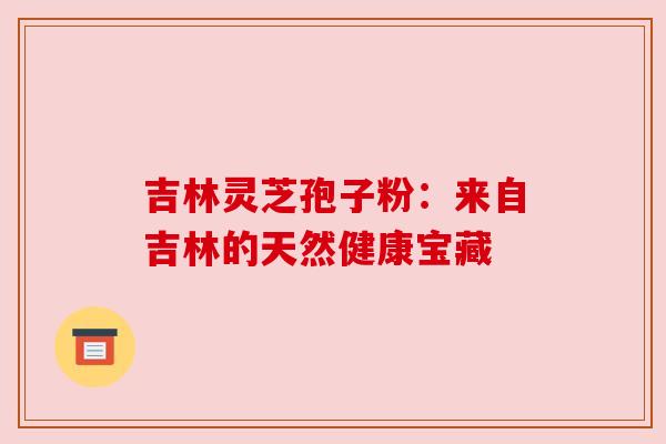 吉林灵芝孢子粉:来自吉林的天然健康宝藏 吉林灵芝孢子粉:来自吉林的天然健康宝藏