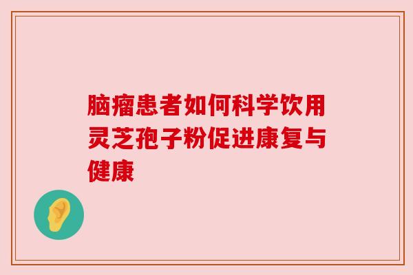 脑瘤患者如何科学饮用灵芝孢子粉促进康复与健康