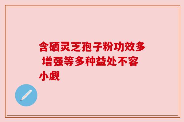 含硒灵芝孢子粉功效多 增强等多种益处不容小觑 含硒灵芝孢子粉功效多 增强等多种益处不容小觑