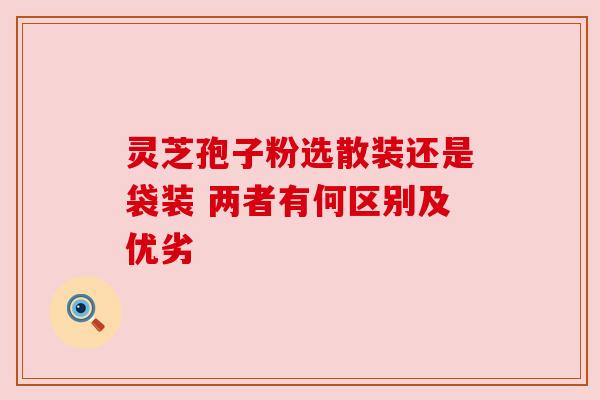 灵芝孢子粉选散装还是袋装 两者有何区别及优劣 灵芝孢子粉选散装还是袋装 两者有何区别及优劣