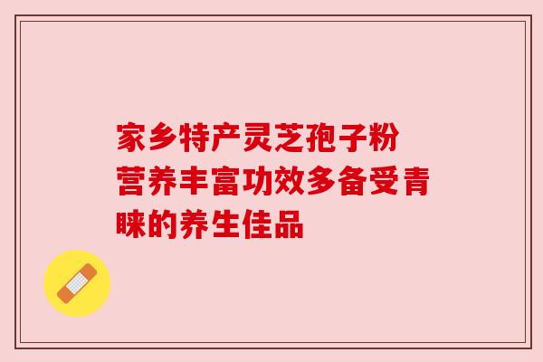 家乡特产灵芝孢子粉 营养丰富功效多备受青睐的养生佳品 家乡特产灵芝孢子粉 营养丰富功效多备受青睐的养生佳品