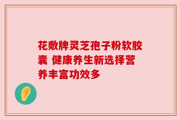 花敷牌灵芝孢子粉软胶囊 健康养生新选择营养丰富功效多 花敷牌灵芝孢子粉软胶囊 健康养生新选择营养丰富功效多
