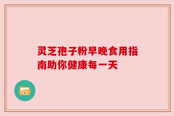 灵芝孢子粉早晚食用指南助你健康每一天 灵芝孢子粉早晚食用指南助你健康每一天