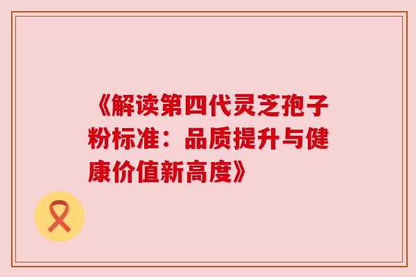 《解读第四代灵芝孢子粉标准:品质提升与健康价值新高度》 《解读第四代灵芝孢子粉标准:品质提升与健康价值新高度》