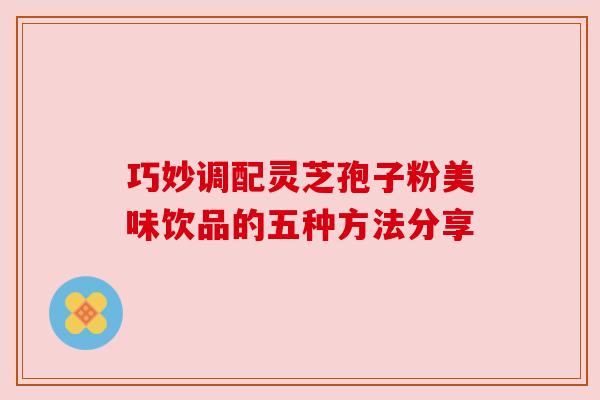 巧妙调配灵芝孢子粉美味饮品的五种方法分享 巧妙调配灵芝孢子粉美味饮品的五种方法分享