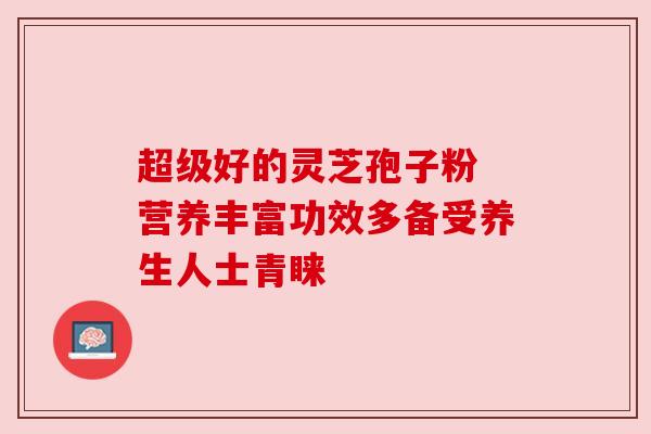 超级好的灵芝孢子粉 营养丰富功效多备受养生人士青睐