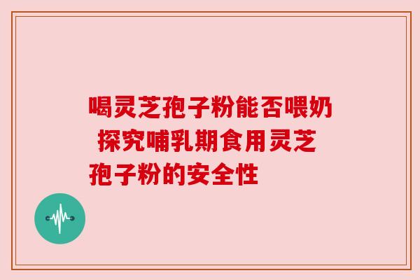 喝灵芝孢子粉能否喂奶 探究哺乳期食用灵芝孢子粉的安全性 喝灵芝孢子粉能否喂奶 探究哺乳期食用灵芝孢子粉的安全性