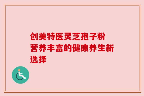 创美特医灵芝孢子粉 营养丰富的健康养生新选择 创美特医灵芝孢子粉 营养丰富的健康养生新选择