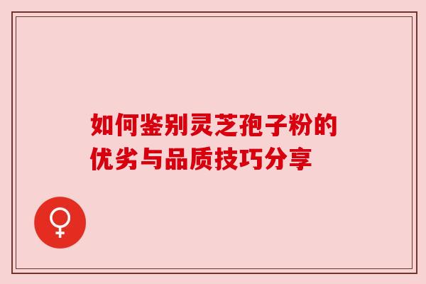 如何鉴别灵芝孢子粉的优劣与品质技巧分享 如何鉴别灵芝孢子粉的优劣与品质技巧分享