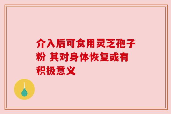 介入后可食用灵芝孢子粉 其对身体恢复或有积极意义
