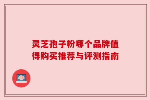 灵芝孢子粉哪个品牌值得购买推荐与评测指南 灵芝孢子粉哪个品牌值得购买推荐与评测指南