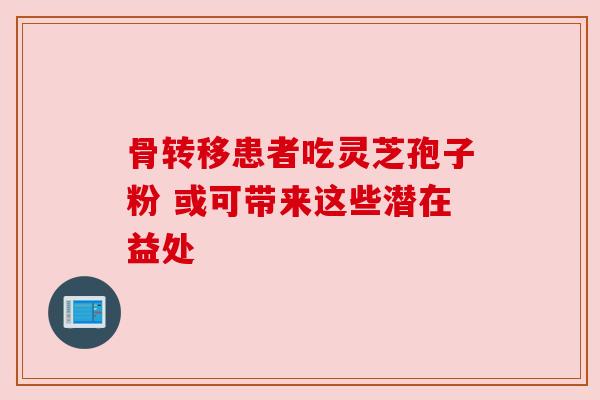 骨转移患者吃灵芝孢子粉 或可带来这些潜在益处