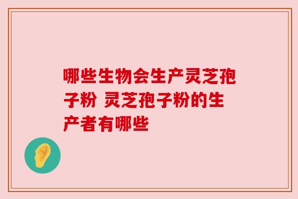 哪些生物会生产灵芝孢子粉 灵芝孢子粉的生产者有哪些