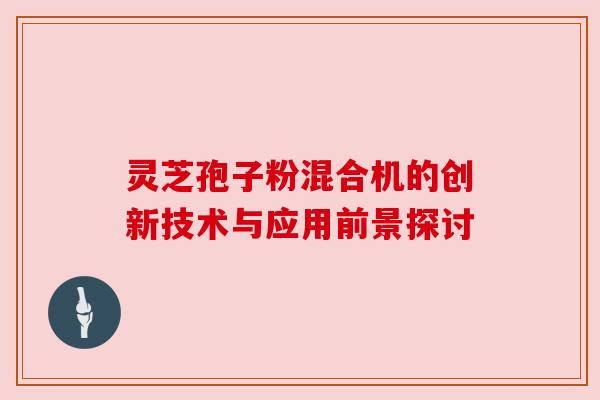 灵芝孢子粉混合机的创新技术与应用前景探讨 灵芝孢子粉混合机的创新技术与应用前景探讨